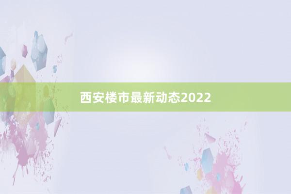 西安楼市最新动态2022